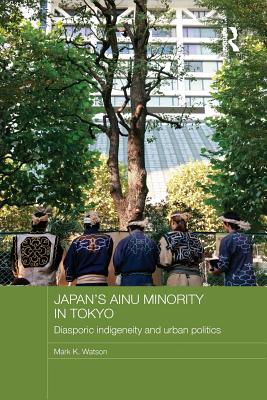 Japan's Ainu Minority in Tokyo: Diasporic Indigeneity and Urban Politics - Watson, Mark K.