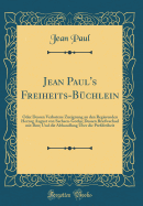 Jean Paul's Freiheits-B?chlein: Oder Dessen Verbotene Zueignung an Den Regierenden Herzog August Von Sachsen-Gotha; Dessen Briefwechsel Mit Ihm; Und Die Abhandlung ?ber Die Pre?freiheit (Classic Reprint)