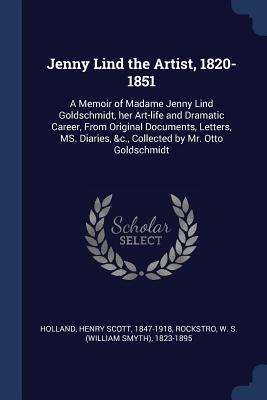 Jenny Lind the Artist, 1820-1851: A Memoir of Madame Jenny Lind Goldschmidt, her Art-life and Dramatic Career, From Original Documents, Letters, MS. Diaries, &c., Collected by Mr. Otto Goldschmidt - Holland, Henry Scott, and Rockstro, W S 1823-1895