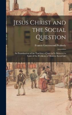 Jesus Christ and the Social Question: An Examination of the Teaching of Jesus in Its Relation to Some of the Problems of Modern Social Life - Peabody, Francis Greenwood