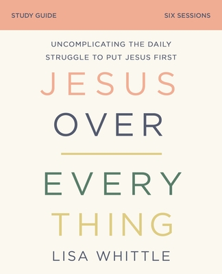 Jesus Over Everything Bible Study Guide: Uncomplicating the Daily Struggle to Put Jesus First - Whittle, Lisa