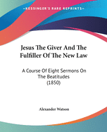 Jesus The Giver And The Fulfiller Of The New Law: A Course Of Eight Sermons On The Beatitudes (1850)