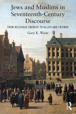 Jews and Muslims in Seventeenth-Century Discourse: From Religious Enemies to Allies and Friends - Waite, Gary K.