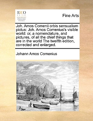 Joh. Amos Comenii Orbis Sensualium Pictus: Joh. Amos Comenius's Visible World: Or, a Nomenclature, and Pictures, of All the Chief Things That Are in the World the Twelfth Edition, Corrected and Enlarged. - Comenius, Johann Amos