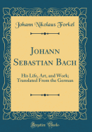 Johann Sebastian Bach: His Life, Art, and Work; Translated from the German (Classic Reprint)