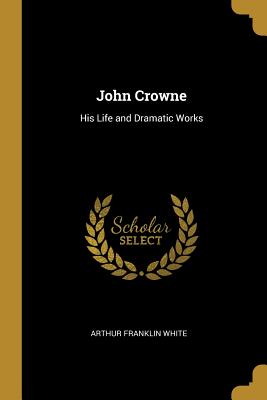 John Crowne: His Life and Dramatic Works - White, Arthur Franklin