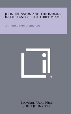 John Johnston And The Indians In The Land Of The Three Miamis: With Recollections Of Sixty Years - Hill, Leonard Uzal, and Johnston, John, and Conover, Charlotte Reeve