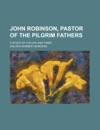 John Robinson, Pastor of the Pilgrim Fathers; A Study of His Life and Times - Burgess, Walter Herbert