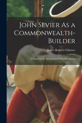 John Sevier As a Commonwealth-Builder: A Sequel to the Rear-Guard of the Revolution - Gilmore, James Roberts