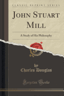 John Stuart Mill: A Study of His Philosophy (Classic Reprint)