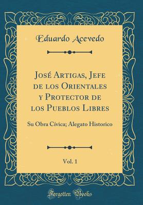 Jos Artigas, Jefe de Los Orientales y Protector de Los Pueblos Libres, Vol. 1: Su Obra Cvica; Alegato Historico (Classic Reprint) - Acevedo, Eduardo