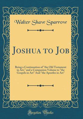 Joshua to Job: Being a Continuation of "the Old Testament in Art," and a Companion Volume to "the Gospels in Art" and "the Apostles in Art" (Classic Reprint) - Sparrow, Walter Shaw