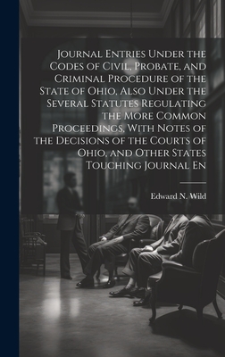 Journal Entries Under the Codes of Civil, Probate, and Criminal Procedure of the State of Ohio, Also Under the Several Statutes Regulating the More Common Proceedings, With Notes of the Decisions of the Courts of Ohio, and Other States Touching Journal En - Wild, Edward N