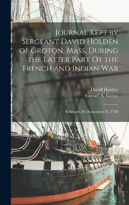 Journal Kept by Sergeant David Holden of Groton, Mass, During the Latter Part ot the French and Indian War: February 20 -November 29, 1760 - Holden, David, and Green, Samuel A