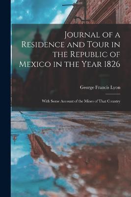 Journal of a Residence and Tour in the Republic of Mexico in the Year 1826: With Some Account of the Mines of That Country - Lyon, George Francis