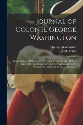 Journal of Colonel George Washington [microform]: Commanding a Detachment of Virginia Troops, Sent by Robert Dinwiddie, Lieutenant-governor of Virginia, Across the Alleghany Mountains in 1754, ... Expedition - Washington, George 1732-1799, and Toner, J M (Joseph Meredith) 1825- (Creator)