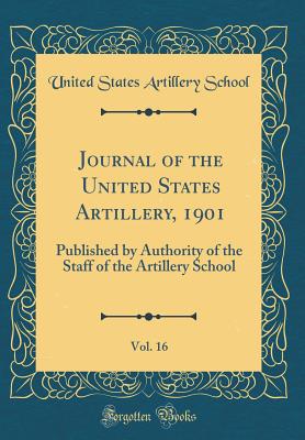 Journal of the United States Artillery, 1901, Vol. 16: Published by Authority of the Staff of the Artillery School (Classic Reprint) - School, United States Artillery