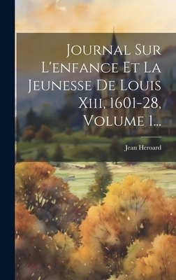 Journal Sur L'Enfance Et La Jeunesse de Louis XIII, 1601-28, Volume 1... - Heroard, Jean