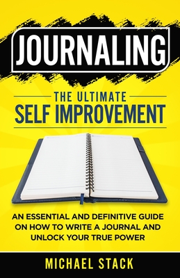 Journaling The Ultimate Self Improvement: An Essential and Definitive Guide on How to Write a Journal and Unlock Your True Power - Stack, Michael