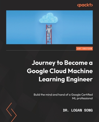 Journey to Become a Google Cloud Machine Learning Engineer: Build the mind and hand of a Google Certified ML professional - Song, Dr. Logan