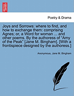 Joys and Sorrows: Where to Find, and How to Exchange Them: Comprising Agnes; Or, a Word for Woman ... and Other Poems. by the Authoress of "Amy of the Peak" [Jane M. Bingham]. [With a Frontispiece Designed by the Authoress.]