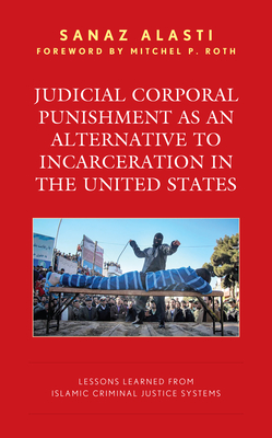 Judicial Corporal Punishment as an Alternative to Incarceration in the United States: Lessons Learned from Islamic Criminal Justice Systems - Alasti, Sanaz, and Roth, Mitchel P (Foreword by)
