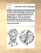 Judith, a Sacred Drama: As Performed in the Church of Stratford Upon Avon, on Occasion of the Jubilee Held There, September 6, 1769, in Honour of ... Shakespeare. the Words by Mr. Bickerstaff, the Music by Dr. Arne