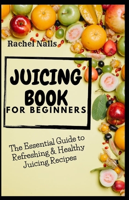 Juicing Book for Beginners: The Essential Guide to Refreshing & Healthy Juicing Recipes - Nalls, Rachel