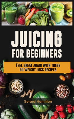 Juicing For Beginners: Feel Great Again With These 50 Weight Loss Juice Recipes! - Hamilton, Gerard