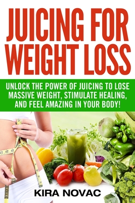 Juicing for Weight Loss: Unlock the Power of Juicing to Lose Massive Weight, Stimulate Healing, and Feel Amazing in Your Body - Novac, Kira