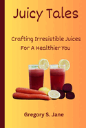 Juicy Tales: Crafting Irresistible Juices For A Healthier You