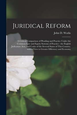 Juridical Reform: a Critical Comparison of Pleading and Practice Under the Common Law and Equity Systems of Practice: the English Judicature Acts, and Codes of the Several States of This Country, With a View to Greater Efficiency and Economy - Works, John D (John Downey) 1847-1928 (Creator)