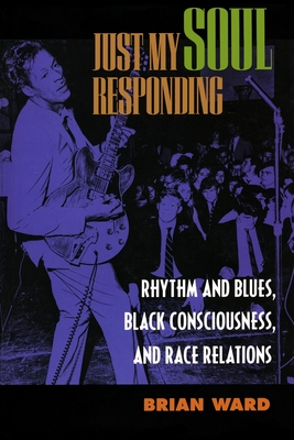 Just My Soul Responding: Rhythm and Blues, Black Consciousness, and Race Relations - Ward, Brian