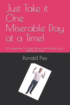 Just Take it One Miserable Day at a Time!: A Compendium of Joyful Gloom and Gloomy Joy to Restore the Soul - Pies, Ronald W, MD