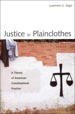 Justice in Plainclothes: A Theory of American Constitutional Practice - Sager, Lawrence G, Dean