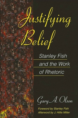 Justifying Belief: Stanley Fish and the Work of Rhetoric - Olson, Gary A, Professor, and Fish, Stanley (Foreword by), and Miller, J Hillis (Afterword by)