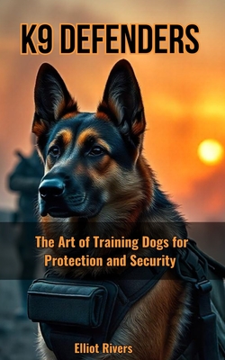K9 Defenders: The Art of Training Dogs for Protection and Security - Rivers, Elliot