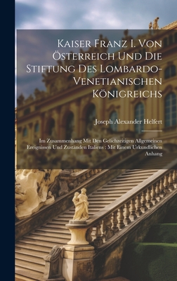 Kaiser Franz I. Von sterreich Und Die Stiftung Des Lombardo-Venetianischen Knigreichs: Im Zusammenhang Mit Den Gelichzeitigen Allgemeinen Ereignissen Und Zustnden Italiens: Mit Einem Urkundlichen Anhang - Helfert, Joseph Alexander