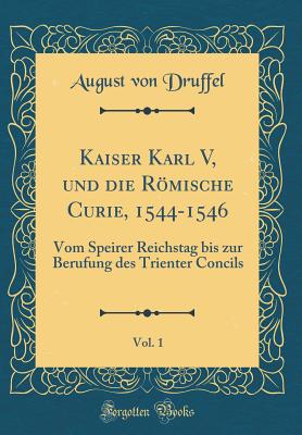 Kaiser Karl V, Und Die Rmische Curie, 1544-1546, Vol. 1: Vom Speirer Reichstag Bis Zur Berufung Des Trienter Concils (Classic Reprint) - Druffel, August Von