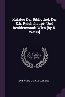 Katalog Der Bibliothek Der K.k. Reichshaupt- Und Residenzstadt Wien [by K. Weiss] - Weiss, Karl, and Vienna Stdt Bibl (Creator)