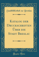 Katalog Der Druckschriften ber Die Stadt Breslau (Classic Reprint)