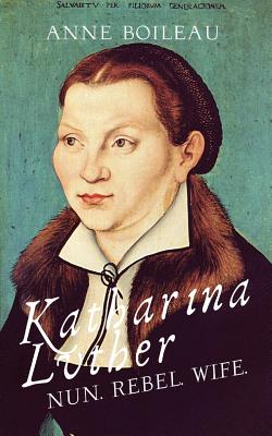 Katharina Luther: Nun, Rebel, Wife - Boileau, Anne