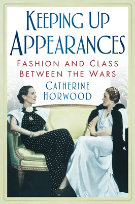 Keeping Up Appearances: Fashion and Class Between the Wars - Horwood, Catherine