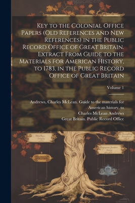 Key to the Colonial Office Papers (old References and New References) in the Public Record Office of Great Britain. Extract From Guide to the Materials for American History, to 1783, in the Public Record Office of Great Britain; Volume 1 - Andrews, Charles McLean 1863-1943 G (Creator), and Great Britain Public Record Office (Creator)