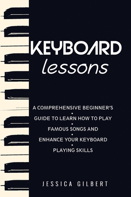 Keyboard Lessons: A Comprehensive Beginner's Guide to Learn How to Play Famous Songs and Enhance Your Keyboard Playing Skills - Gilbert, Jessica