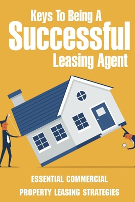 Keys To Being A Successful Leasing Agent: Essential Commercial Property Leasing Strategies: Steps To Leasing Commercial Real Estate - Lofton, Rima