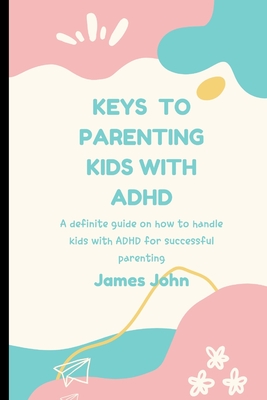 Keys to Parenting Kids with ADHD: A definite guide on how to handle kids with ADHD - John, James