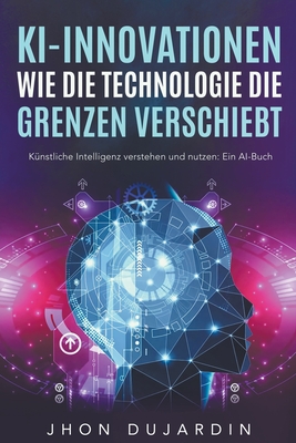 KI-Innovationen: Wie die Technologie die Grenzen verschiebt K?nstliche Intelligenz verstehen und nutzen: Ein AI-Buch - Dujardin, Jhon