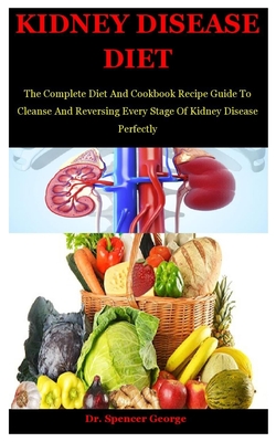 Kidney Disease Diet: The Complete Diet And Cookbook Recipe Guide To Cleanse And Reversing Every Stage Of Kidney Disease Perfectly - George, Spencer, Dr.