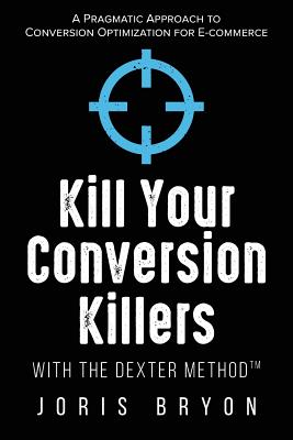 Kill Your Conversion Killers with the Dexter Method(tm): A Pragmatic Approach to Conversion Optimization for E-Commerce - Bryon, Joris
